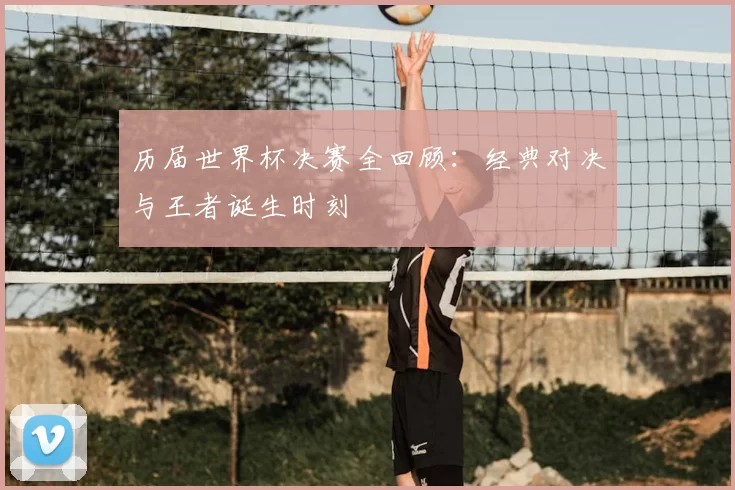 历届世界杯决赛全回顾：经典对决与王者诞生时刻