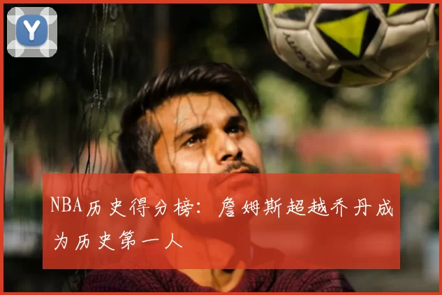 NBA历史得分榜：詹姆斯超越乔丹成为历史第一人