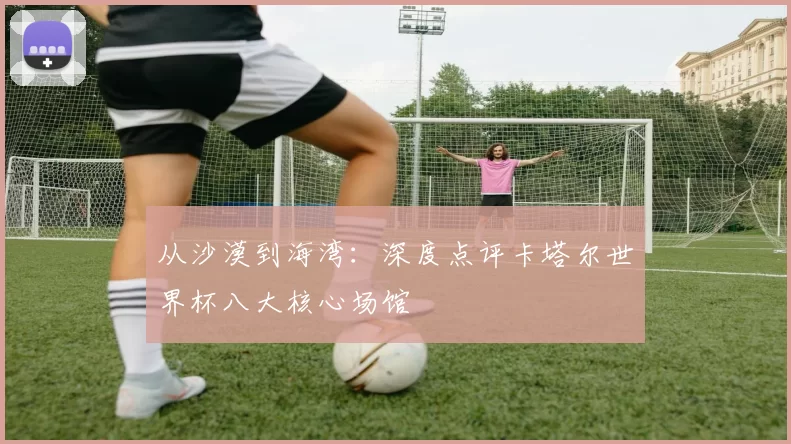 从沙漠到海湾:深度点评卡塔尔世界杯八大核心场馆