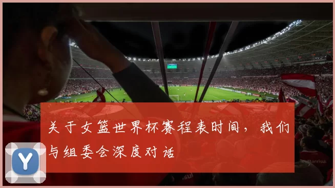 关于女篮世界杯赛程表时间，我们与组委会深度对话