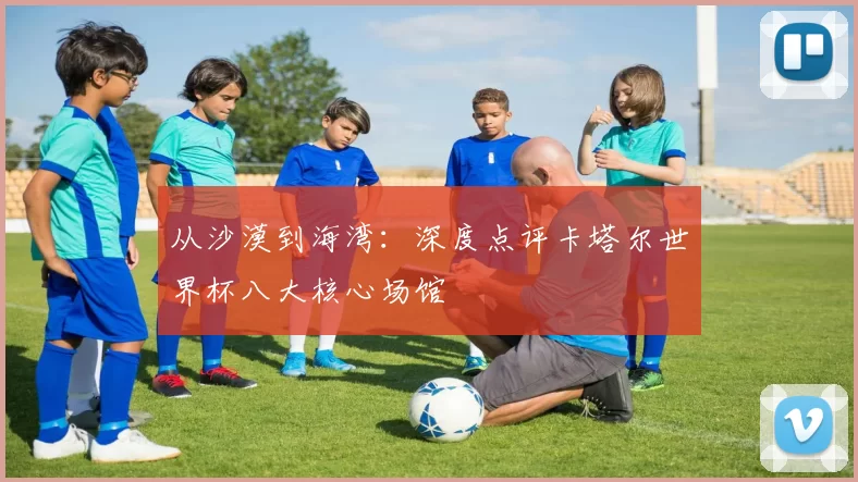 从沙漠到海湾：深度点评卡塔尔世界杯八大核心场馆