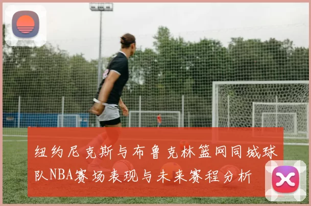 纽约尼克斯与布鲁克林篮网同城球队NBA赛场表现与未来赛程分析