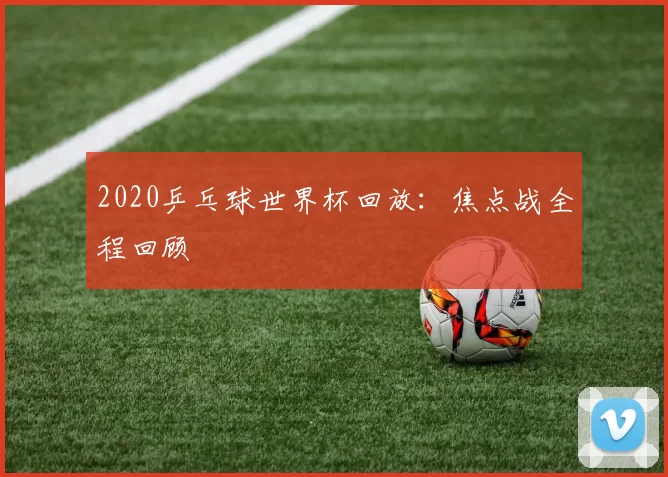 2020乒乓球世界杯回放:焦点战全程回顾