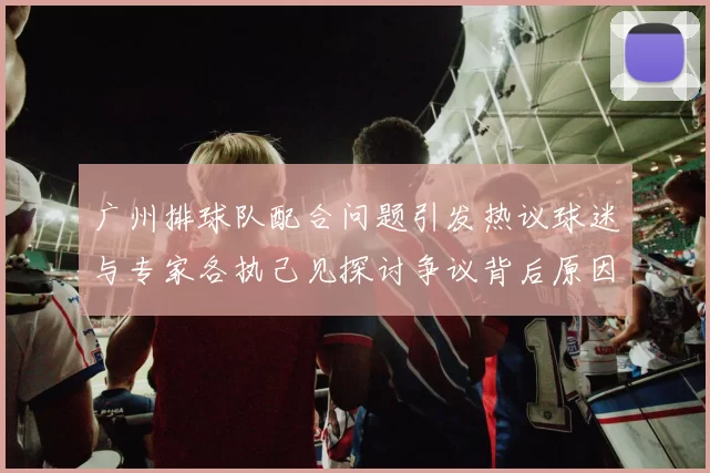 广州排球队配合问题引发热议球迷与专家各执己见探讨争议背后原因