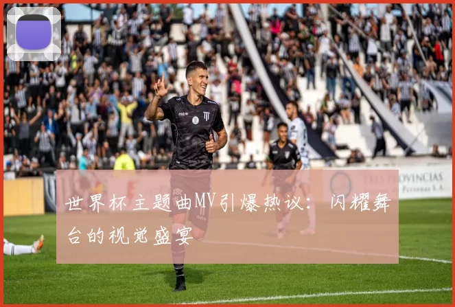 世界杯主题曲MV引爆热议:闪耀舞台的视觉盛宴