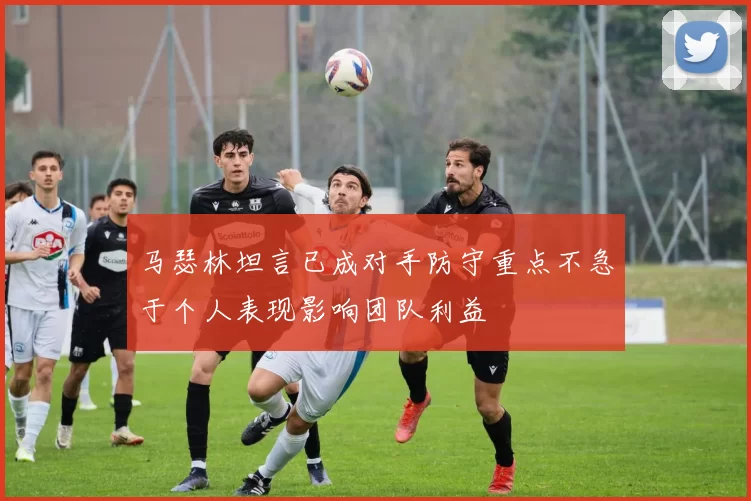 马瑟林坦言已成对手防守重点不急于个人表现影响团队利益