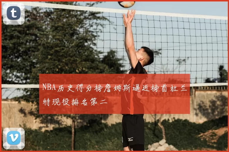 NBA历史得分榜詹姆斯逼近榜首杜兰特现役排名第二
