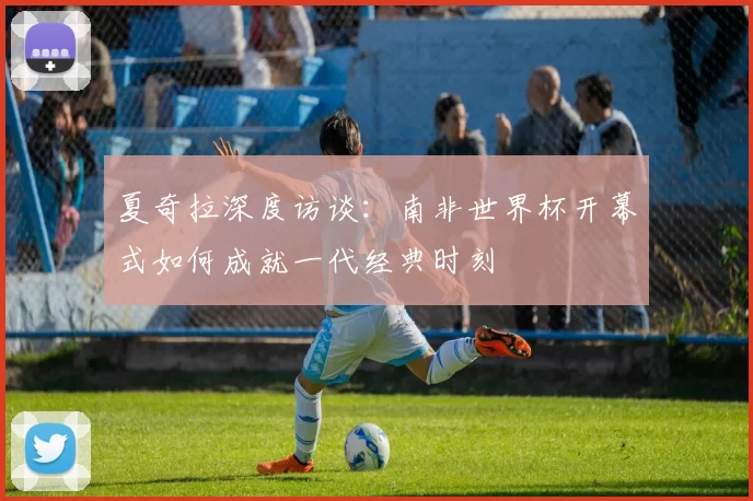 夏奇拉深度访谈:南非世界杯开幕式如何成就一代经典时刻