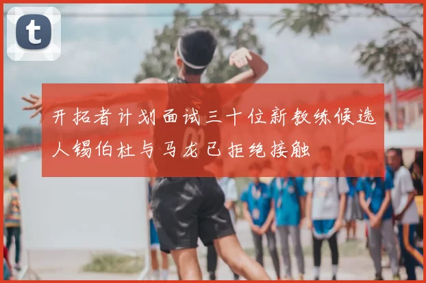 开拓者计划面试三十位新教练候选人锡伯杜与马龙已拒绝接触