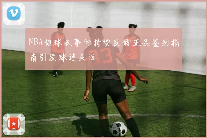 NBA假球衣事件持续发酵正品鉴别指南引发球迷关注
