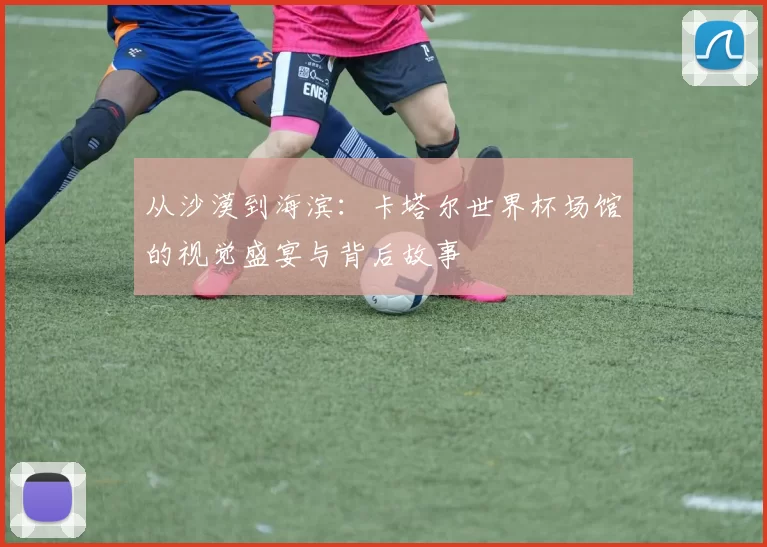 从沙漠到海滨：卡塔尔世界杯场馆的视觉盛宴与背后故事
