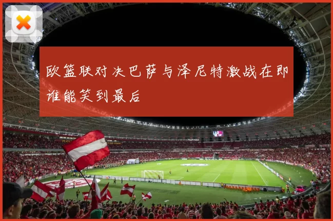 欧篮联对决巴萨与泽尼特激战在即谁能笑到最后