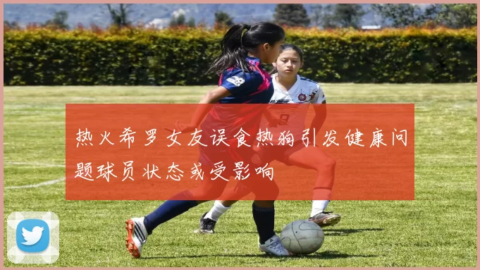 热火希罗女友误食热狗引发健康问题球员状态或受影响