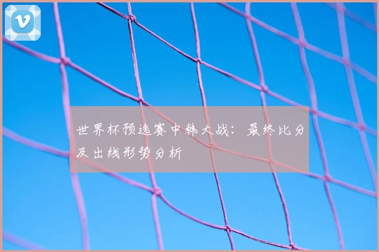 世界杯预选赛中韩大战：最终比分及出线形势分析