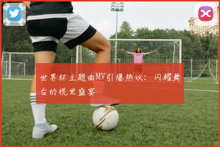 世界杯主题曲MV引爆热议：闪耀舞台的视觉盛宴