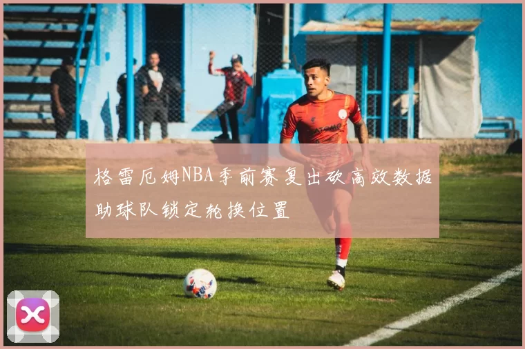 格雷厄姆NBA季前赛复出砍高效数据助球队锁定轮换位置