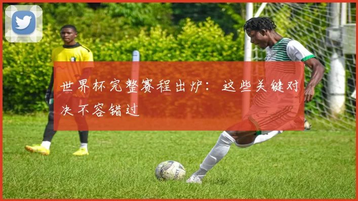 世界杯完整赛程出炉：这些关键对决不容错过
