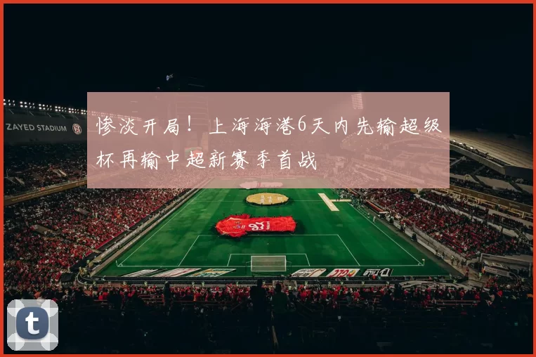 惨淡开局！上海海港6天内先输超级杯再输中超新赛季首战