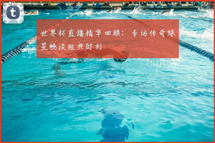 世界杯直播精华回顾：专访传奇球星畅谈经典时刻