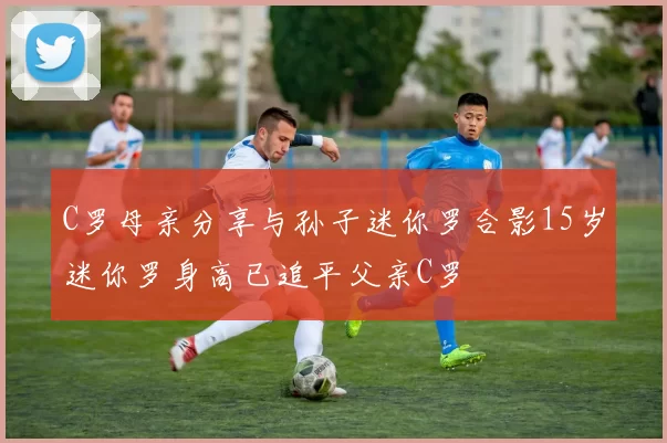 C罗母亲分享与孙子迷你罗合影15岁迷你罗身高已追平父亲C罗