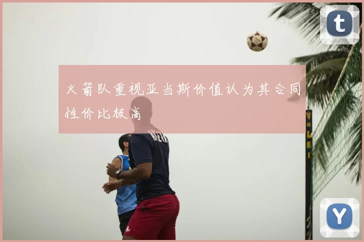 火箭队重视亚当斯价值认为其合同性价比极高