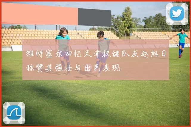 维特塞尔回忆天津权健队友赵旭日称赞其强壮与出色表现