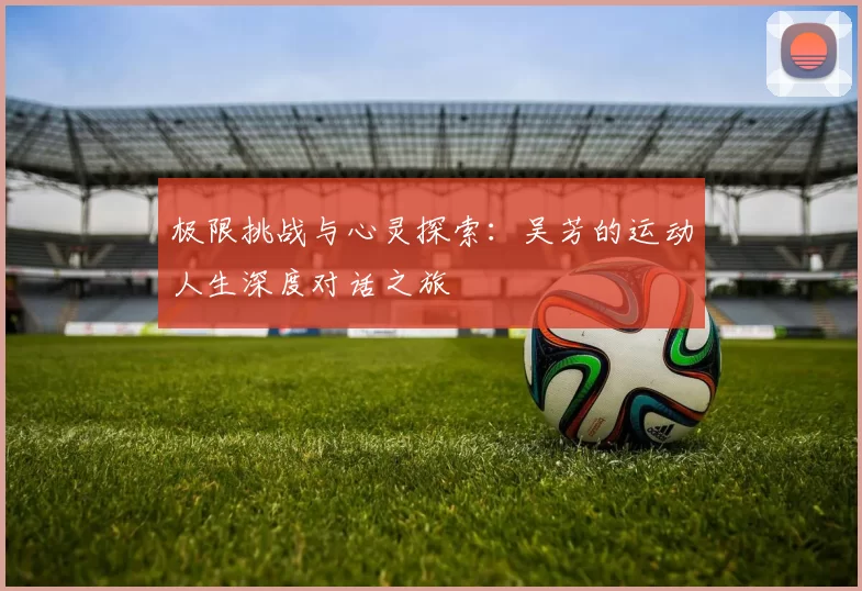 极限挑战与心灵探索:吴芳的运动人生深度对话之旅