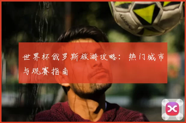 世界杯俄罗斯旅游攻略：热门城市与观赛指南