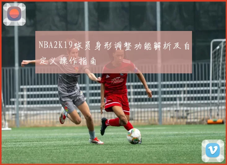 NBA2K19球员身形调整功能解析及自定义操作指南