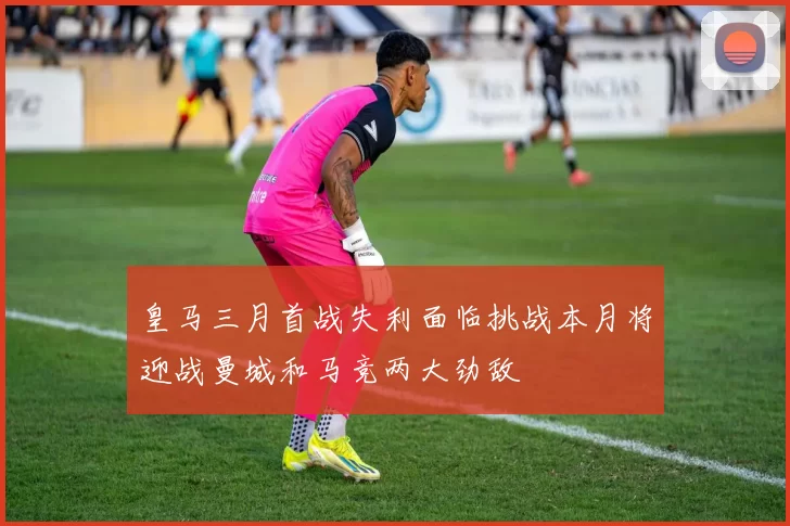 皇马三月首战失利面临挑战本月将迎战曼城和马竞两大劲敌