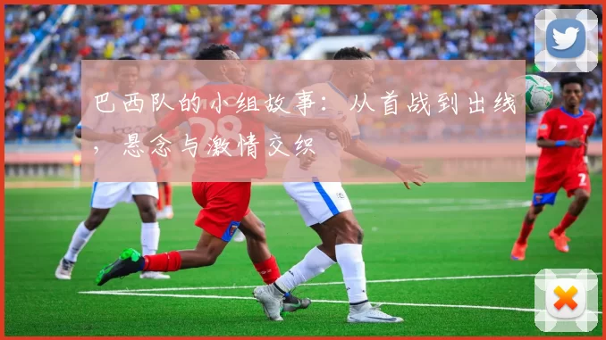 巴西队的小组故事：从首战到出线，悬念与激情交织