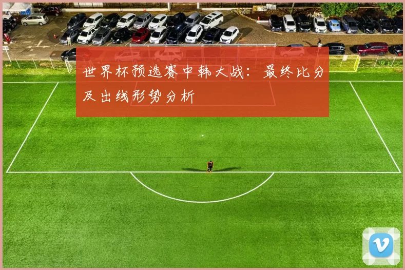 世界杯预选赛中韩大战：最终比分及出线形势分析