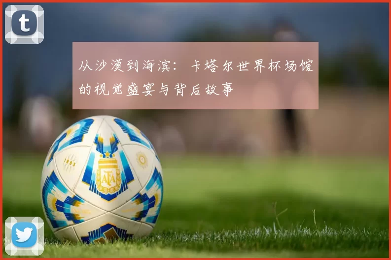 从沙漠到海滨:卡塔尔世界杯场馆的视觉盛宴与背后故事