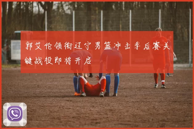 郭艾伦领衔辽宁男篮冲击季后赛关键战役即将开启