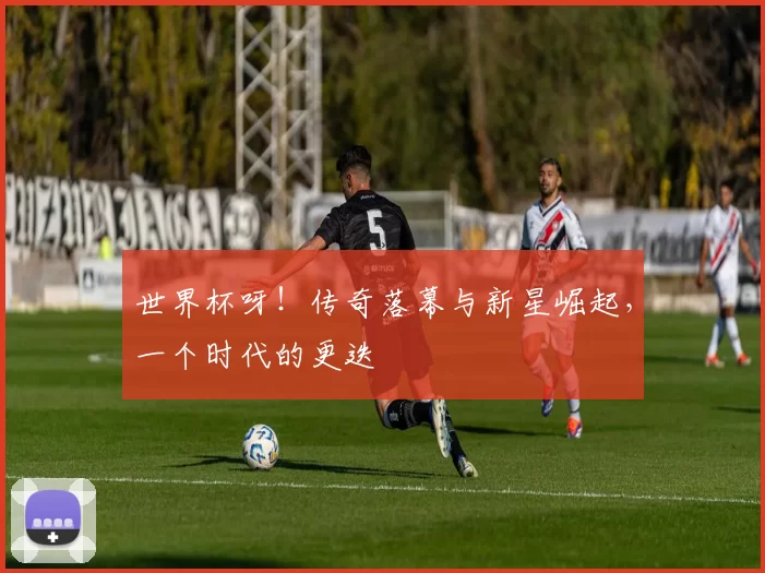 世界杯呀!传奇落幕与新星崛起,一个时代的更迭