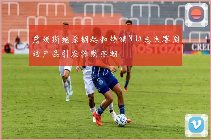 詹姆斯绝杀钥匙扣热销NBA总决赛周边产品引发抢购热潮