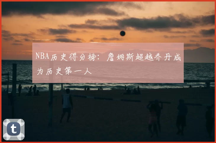 NBA历史得分榜:詹姆斯超越乔丹成为历史第一人
