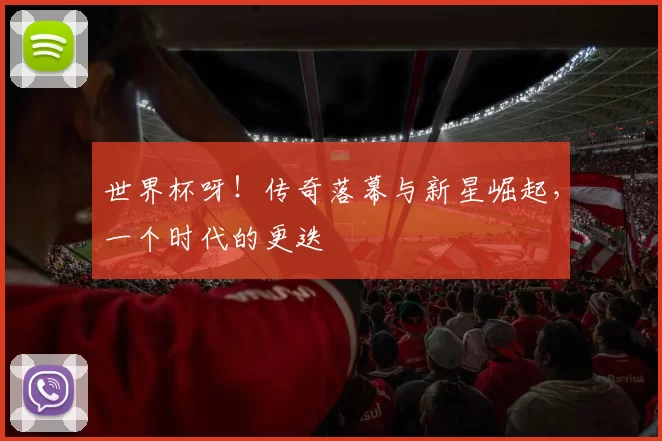 世界杯呀！传奇落幕与新星崛起，一个时代的更迭
