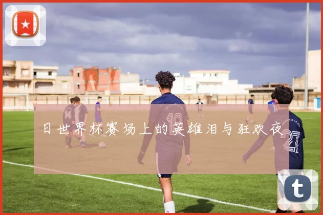 日世界杯赛场上的英雄泪与狂欢夜